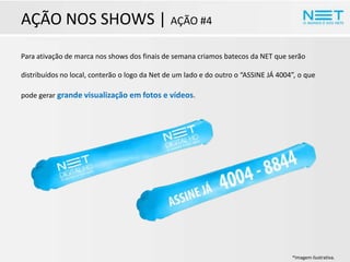 AÇÃO NOS SHOWS | AÇÃO #4
Para ativação de marca nos shows dos finais de semana criamos batecos da NET que serão
distribuídos no local, conterão o logo da Net de um lado e do outro o “ASSINE JÁ 4004”, o que
pode gerar grande visualização em fotos e vídeos.

*Imagem ilustrativa.

 