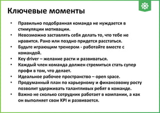 Ключевые моменты
•
•
•
•
•
•
•
•

Правильно подобранная команда не нуждается в
стимуляции мотивации.
Невозможно заставлять себя делать то, что тебе не
нравится. Рано или поздно придется расстаться.
Будьте играющим тренером - работайте вместе с
командой.
Key driver – желание расти и развиваться.
Каждый член команда должен стремиться стать супер
профи в том, что делает.
Идеальное рабочее пространство – open space.
Продуманный план по карьерному и финансовому росту
позволит удерживать талантливых ребят в команде.
Важно не сколько сотрудник работает в компании, а как
он выполняет свои KPI и развивается.

 