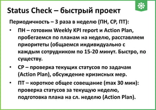 Status Check – быстрый проект
Периодичность – 3 раза в неделю (ПН, СР, ПТ):
• ПН – готовим Weekly KPI report и Action Plan,
пробегаемся по планам на неделю, расставляем
приоритеты (общаемся индивидуально с
каждым сотрудником по 15-20 минут. Быстро, по
существу.
• СР – проверка текущих статусов по задачам
(Action Plan), обсуждение кризисных мер.
• ПТ – короткое общее совещание (max 30 мин):
проверка статусов за текущую неделю,
подготовка плана на сл. неделю (Action Plan).

 