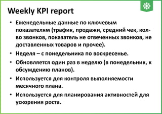 Weekly KPI report
• Еженедельные данные по ключевым
показателям (трафик, продажи, средний чек, колво звонков, показатель не отвеченных звонков, не
доставленных товаров и прочее).
• Неделя – с понедельника по воскресенье.
• Обновляется один раз в неделю (в понедельник, к
обсуждению планов).
• Используется для контроля выполняемости
месячного плана.
• Используется для планирования активностей для
ускорения роста.

 