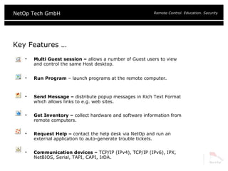 Key Features … Multi Guest session –  allows a number of Guest users to view and control the same Host desktop.  Run Program  – launch programs at the remote computer. Send Message –  distribute popup messages in Rich Text Format which allows links to e.g. web sites. Get Inventory –  collect hardware and software information from remote computers. Request Help –  contact the help desk via NetOp and run an external application to auto-generate trouble tickets. Communication devices –  TCP/IP (IPv4), TCP/IP (IPv6), IPX, NetBIOS, Serial, TAPI, CAPI, IrDA. 
