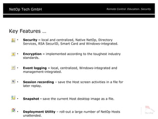 Key Features … Security –  local and centralized, Native NetOp, Directory Services, RSA SecurID, Smart Card and Windows-integrated. Encryption –  implemented according to the toughest industry standards. Event logging –  local, centralized, Windows-integrated and management-integrated. Session recording  – save the Host screen activities in a file for later replay. Snapshot -  save the current Host desktop image as a file. Deployment Utility  – roll-out a large number of NetOp Hosts unattended. 