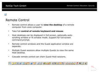 Remote Control Remote control allows a user to  view the desktop  of a remote computer from ones computer. Take full  control of remote keyboard and mouse . Host desktops can be displayed in full-screen, optionally auto-scrolling window or fit window mode. Support for full-screen command prompt. Remote control windows and the Guest application window are separate. Multiple Guest sessions allow multiple Guests to view the same Host desktop. Cascade remote control can chain Guest-Host sessions. 