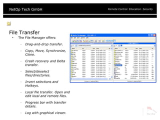 File Transfer The File Manager offers: Drag-and-drop transfer. Copy, Move, Synchronize, Clone. Crash recovery and Delta transfer. Select/deselect files/directories. Invert selections and Hotkeys. Local file transfer. Open and edit local and remote files. Progress bar with transfer details. Log with graphical viewer. 