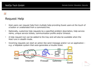 Request Help Host users can request help from multiple help-providing Guest users at the touch of a button or unattended from a command line. Optionally, customize help requests by a specified problem description, help service name, unique service tickets, communication profile and/or timeout. A help request icon can be added to the tray and will also be available when the Host runs in stealth mode. Incoming requests can start an action like send message and/or run an application - e.g. a helpdesk system that auto-generates a trouble ticket. Host Gateway Guest Firewall Internet Guest 