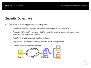 Security Objectives The main security objectives for NetOp are: To secure the Host against unauthorized access across the wire. To protect the traffic between NetOp modules against eaves-dropping and unauthorized alteration of data. To offer a broad range of alerting options. To prevent unauthorized change of the Host configuration. To offer extensive event logging. Guest Hosts Firewall 