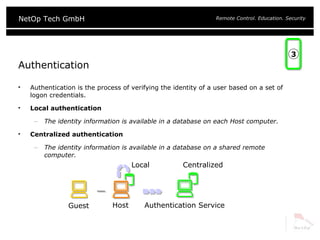 Authentication Authentication is the process of verifying the identity of a user based on a set of logon credentials. Local authentication The identity information is available in a database on each Host computer. Centralized authentication The identity information is available in a database on a shared remote computer. 3 Centralized Local Host Authentication Service Guest 