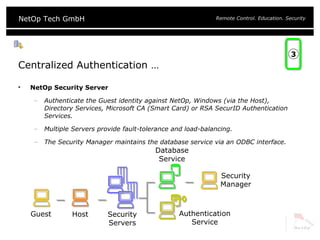 Centralized Authentication … NetOp Security Server Authenticate the Guest identity against NetOp, Windows (via the Host), Directory Services, Microsoft CA (Smart Card) or RSA SecurID Authentication Services. Multiple Servers provide fault-tolerance and load-balancing. The Security Manager maintains the database service via an ODBC interface. Guest Host Authentication Service Security Servers Database Service Security Manager 3 