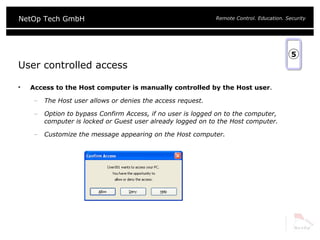User controlled access Access to the Host computer is manually controlled by the Host user . The Host user allows or denies the access request. Option to bypass Confirm Access, if no user is logged on to the computer, computer is locked or Guest user already logged on to the Host computer. Customize the message appearing on the Host computer. 5 