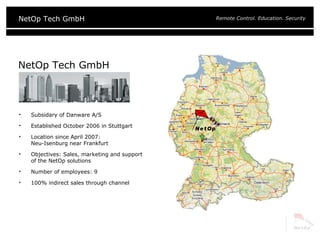 NetOp Tech GmbH Subsidary of Danware A/S Established October 2006 in Stuttgart Location since April 2007:  Neu-Isenburg near Frankfurt Objectives: Sales, marketing and support  of the NetOp solutions Number of employees: 9 100% indirect sales through channel 
