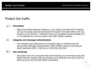 Protect the traffic Encryption Data transmitted between Windows, Linux,Solaris and Mac OS X modules can be encrypted using the Advanced Encryption Standard (AES) with key lengths up to 256-bits. 7 different levels are available including NetOp 6.x/5.x compatible for communication with older NetOp modules. Integrity and message authentication The integrity and authenticity of encrypted data is verified using the Keyed-Hash Message Authentication Code (HMAC) based on the Secure Hash Standards SHA-1 (160-bit) or SHA-256 (256-bit). Key exchange Encryption keys for encrypted data transmissions are exchanged using the Diffie-Hellman method with key lengths up to 2048 bits and up to 256-bit AES and up to 512-bit SHA HMAC verification. 