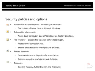 Security policies and options Action after exceeding max. invalid logon attempts Disconnect, Disable Host or Restart Windows. Action after disconnect: None, Lock computer, Log off Windows or Restart Windows. File Transfer – Disable file transfer before local logon. Protect Host computer files. Ensure that Host user file rights are enabled. Record sessions Save session-recordings for documentation. Enforce recording and disconnect if it fails. Timeouts Confirm Access, Authentication and Inactivity. 