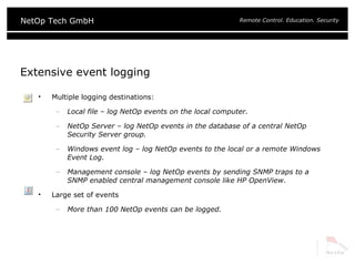 Extensive event logging Multiple logging destinations: Local file – log NetOp events on the local computer. NetOp Server – log NetOp events in the database of a central NetOp Security Server group. Windows event log – log NetOp events to the local or a remote Windows Event Log. Management console – log NetOp events by sending SNMP traps to a SNMP enabled central management console like HP OpenView. Large set of events More than 100 NetOp events can be logged.  