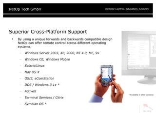 Superior Cross-Platform Support  By using a unique forwards and backwards compatible design NetOp can offer remote control across different operating systems: Windows Server 2003, XP, 2000, NT 4.0, ME, 9x Windows CE, Windows Mobile  Solaris/Linux Mac OS X OS/2, eComStation DOS / Windows 3.1x * ActiveX Terminal Services / Citrix Symbian OS * * Available in other versions 