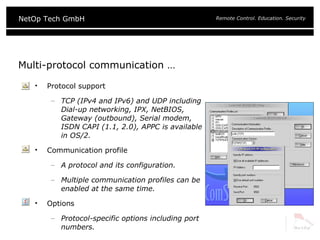 Multi-protocol communication … Protocol support TCP (IPv4 and IPv6) and UDP including Dial-up networking, IPX, NetBIOS, Gateway (outbound), Serial modem, ISDN CAPI (1.1, 2.0), APPC is available in OS/2. Communication profile A protocol and its configuration. Multiple communication profiles can be enabled at the same time. Options Protocol-specific options including port numbers. 