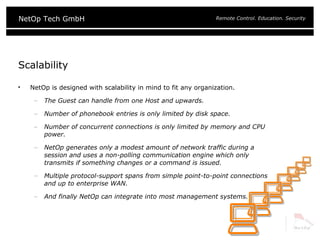 Scalability NetOp is designed with scalability in mind to fit any organization. The Guest can handle from one Host and upwards. Number of phonebook entries is only limited by disk space. Number of concurrent connections is only limited by memory and CPU power. NetOp generates only a modest amount of network traffic during a session and uses a non-polling communication engine which only transmits if something changes or a command is issued. Multiple protocol-support spans from simple point-to-point connections and up to enterprise WAN. And finally NetOp can integrate into most management systems. 