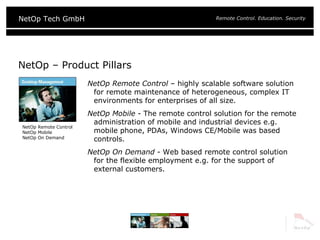 NetOp – Product Pillars NetOp Remote Control  – highly  scalable software solution for remote maintenance of heterogeneous, complex IT environments for enterprises of all size . NetOp Mobile  -  The remote control solution for the remote administration of mobile and industrial devices e.g. mobile phone, PDAs, Windows CE/Mobile was based controls. NetOp On Demand  -  Web based remote control solution for the flexible employment e.g. for the support of external customers. NetOp Remote Control NetOp Mobile NetOp On Demand 