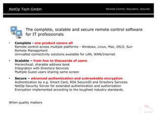 The complete, scalable and secure remote control software for IT professionals Complete -  one product covers all Remote control across multiple platforms - Windows, Linux, Mac, OS/2, Sun Remote Management Unrivalled connectivity solutions available for LAN, WAN/Internet Scalable –  from few to thousands of users Hierarchical, sharable address book Integration with Directory Services Multiple Guest users sharing same screen Secure –  advanced authentication and unbreakable encryption Authentication by e.g. Smart Card, RSA SecureID and Directory Services NetOp Security Server for extended authentication and authorization  Encryption implemented according to the toughest industry standards. When quality matters 