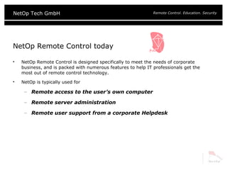 NetOp Remote Control today NetOp Remote Control is designed specifically to meet the needs of corporate business, and is packed with numerous features to help IT professionals get the most out of remote control technology.  NetOp is typically used for Remote access to the user’s own computer Remote server administration Remote user support from a corporate Helpdesk 