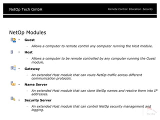 NetOp Modules Guest Allows a computer to remote control any computer running the Host module. Host Allows a computer to be remote controlled by any computer running the Guest module . Gateway An extended Host module that can route NetOp traffic across different communication protocols. Name Server An extended Host module that can store NetOp names and resolve them into IP addresses. Security Server An extended Host module that can control NetOp security management and logging. 