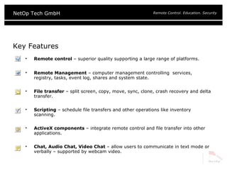 Key Features Remote control  – superior quality supporting a large range of platforms. Remote Management  – computer management controlling  services, registry, tasks, event log, shares and system state. File transfer  – split screen, copy, move, sync, clone, crash recovery and delta transfer. Scripting  – schedule file transfers and other operations like inventory scanning. ActiveX components  – integrate remote control and file transfer into other applications. Chat, Audio Chat, Video Chat  – allow users to communicate in text mode or verbally – supported by webcam video. 