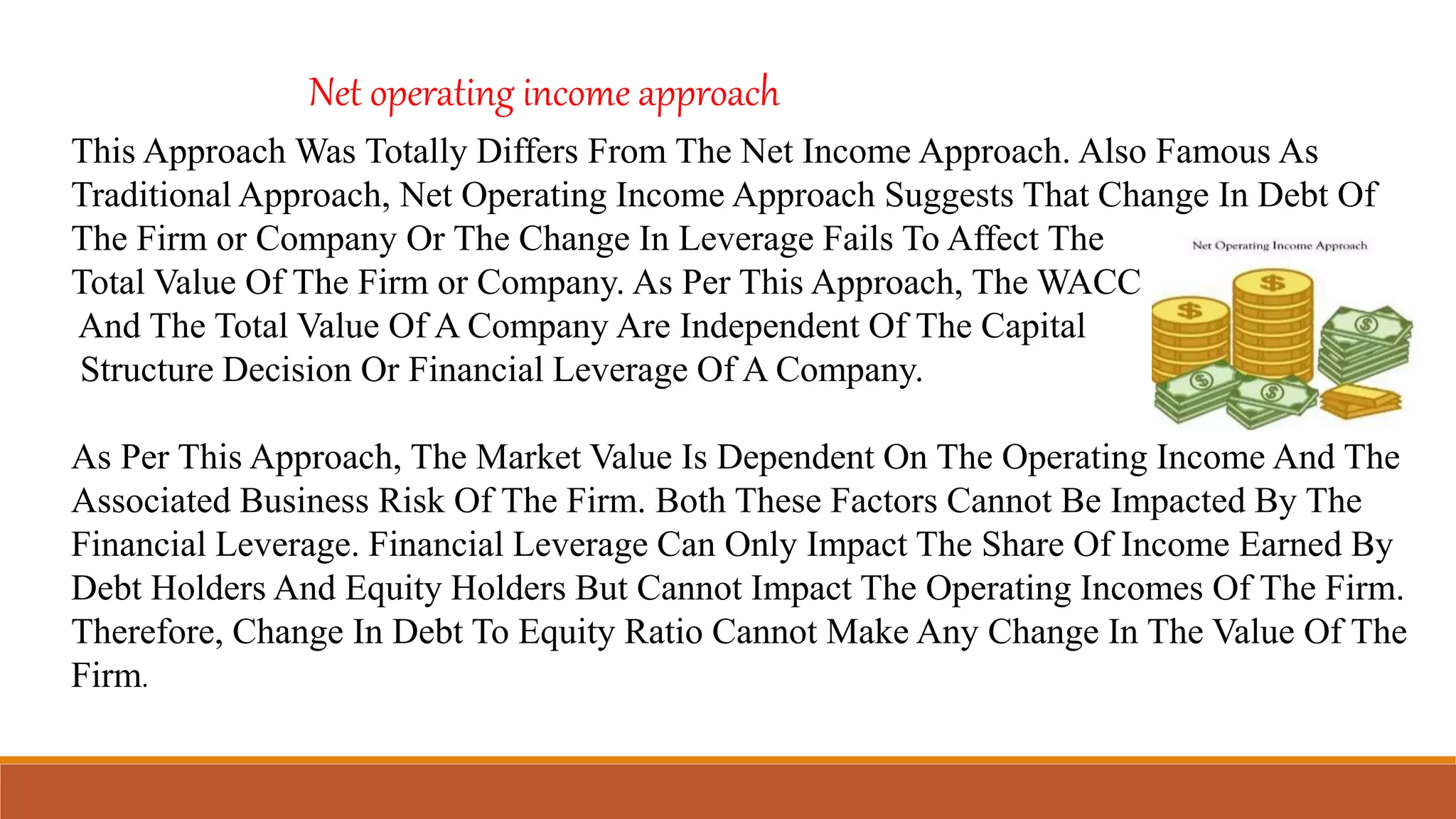 This Approach Was Totally Differs From The Net Income Approach. Also Famous As
Traditional Approach, Net Operating Income Approach Suggests That Change In Debt Of
The Firm or Company Or The Change In Leverage Fails To Affect The
Total Value Of The Firm or Company. As Per This Approach, The WACC
And The Total Value Of A Company Are Independent Of The Capital
Structure Decision Or Financial Leverage Of A Company.
As Per This Approach, The Market Value Is Dependent On The Operating Income And The
Associated Business Risk Of The Firm. Both These Factors Cannot Be Impacted By The
Financial Leverage. Financial Leverage Can Only Impact The Share Of Income Earned By
Debt Holders And Equity Holders But Cannot Impact The Operating Incomes Of The Firm.
Therefore, Change In Debt To Equity Ratio Cannot Make Any Change In The Value Of The
Firm.
Net operating income approach
 