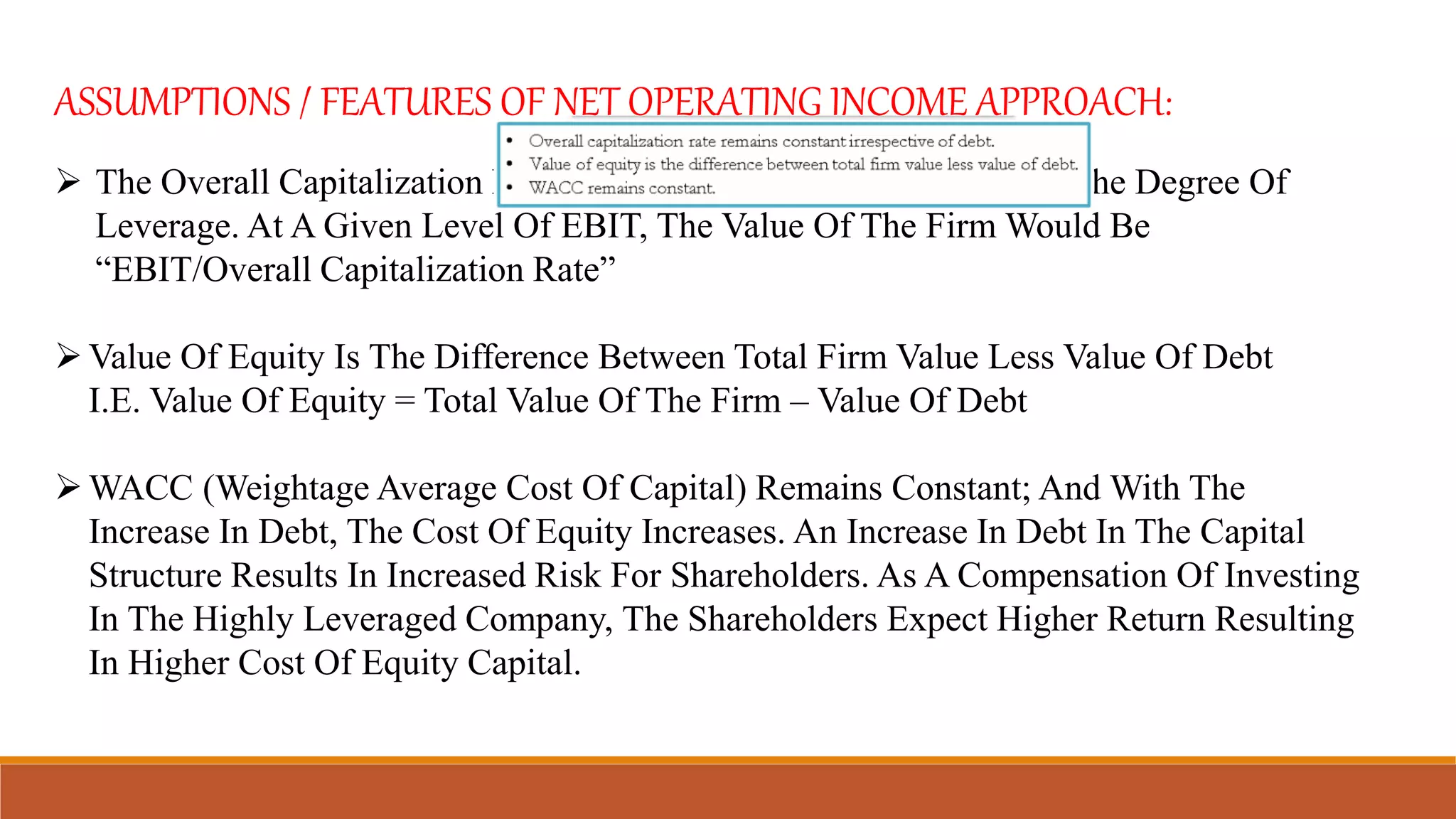 ASSUMPTIONS / FEATURES OF NET OPERATING INCOME APPROACH:
 The Overall Capitalization Rate Remains Constant Irrespective Of The Degree Of
Leverage. At A Given Level Of EBIT, The Value Of The Firm Would Be
“EBIT/Overall Capitalization Rate”
Value Of Equity Is The Difference Between Total Firm Value Less Value Of Debt
I.E. Value Of Equity = Total Value Of The Firm – Value Of Debt
WACC (Weightage Average Cost Of Capital) Remains Constant; And With The
Increase In Debt, The Cost Of Equity Increases. An Increase In Debt In The Capital
Structure Results In Increased Risk For Shareholders. As A Compensation Of Investing
In The Highly Leveraged Company, The Shareholders Expect Higher Return Resulting
In Higher Cost Of Equity Capital.
 