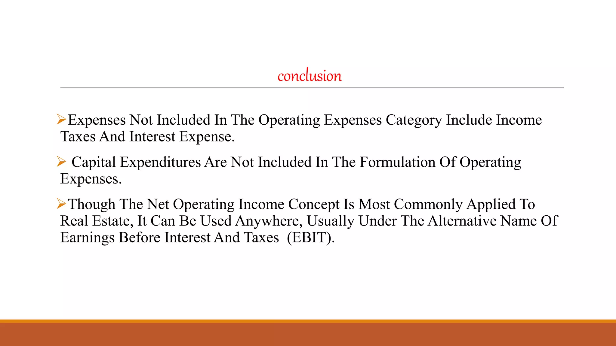 conclusion
Expenses Not Included In The Operating Expenses Category Include Income
Taxes And Interest Expense.
 Capital Expenditures Are Not Included In The Formulation Of Operating
Expenses.
Though The Net Operating Income Concept Is Most Commonly Applied To
Real Estate, It Can Be Used Anywhere, Usually Under The Alternative Name Of
Earnings Before Interest And Taxes (EBIT).
 