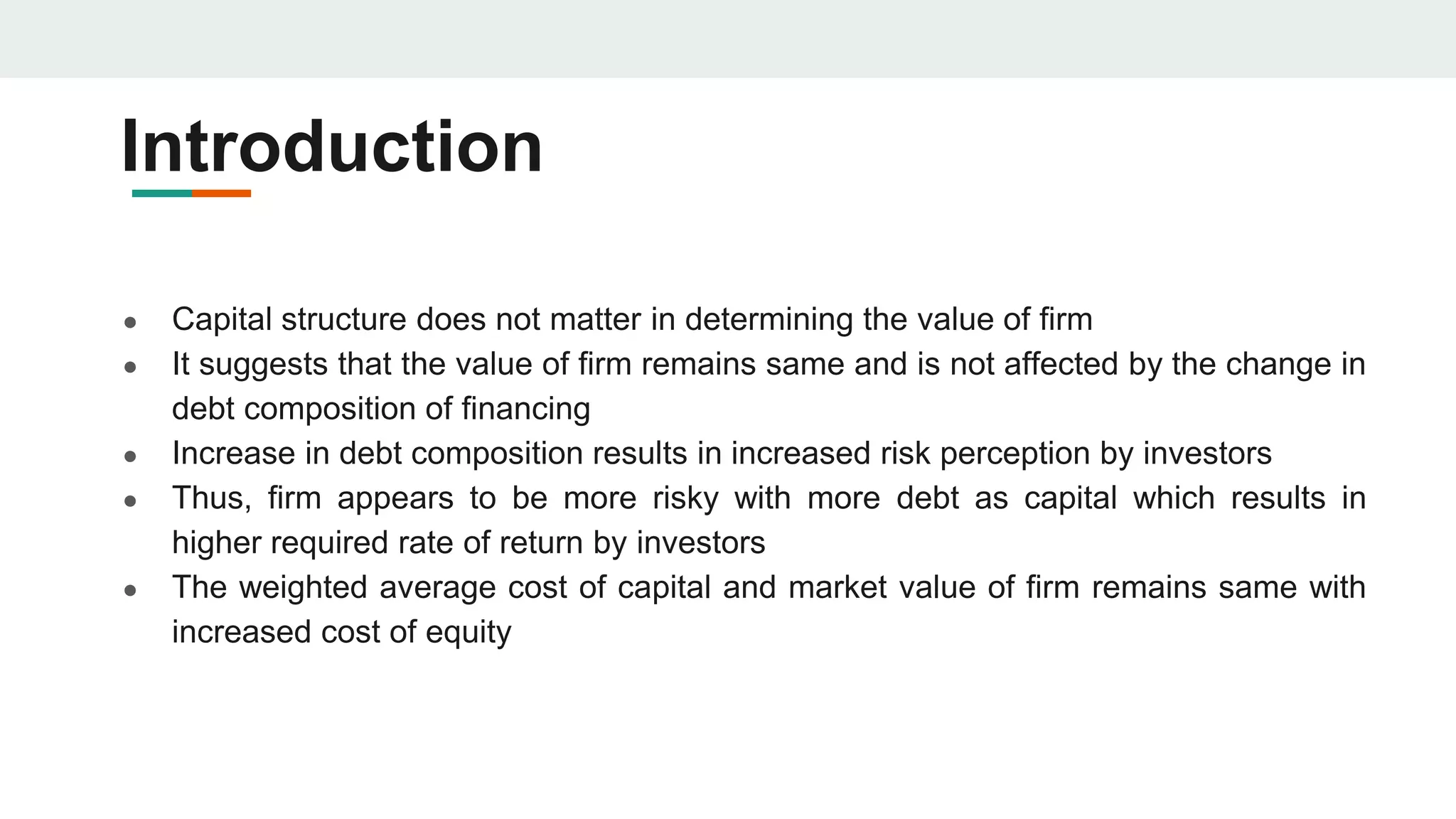 Introduction
● Capital structure does not matter in determining the value of firm
● It suggests that the value of firm remains same and is not affected by the change in
debt composition of financing
● Increase in debt composition results in increased risk perception by investors
● Thus, firm appears to be more risky with more debt as capital which results in
higher required rate of return by investors
● The weighted average cost of capital and market value of firm remains same with
increased cost of equity
 