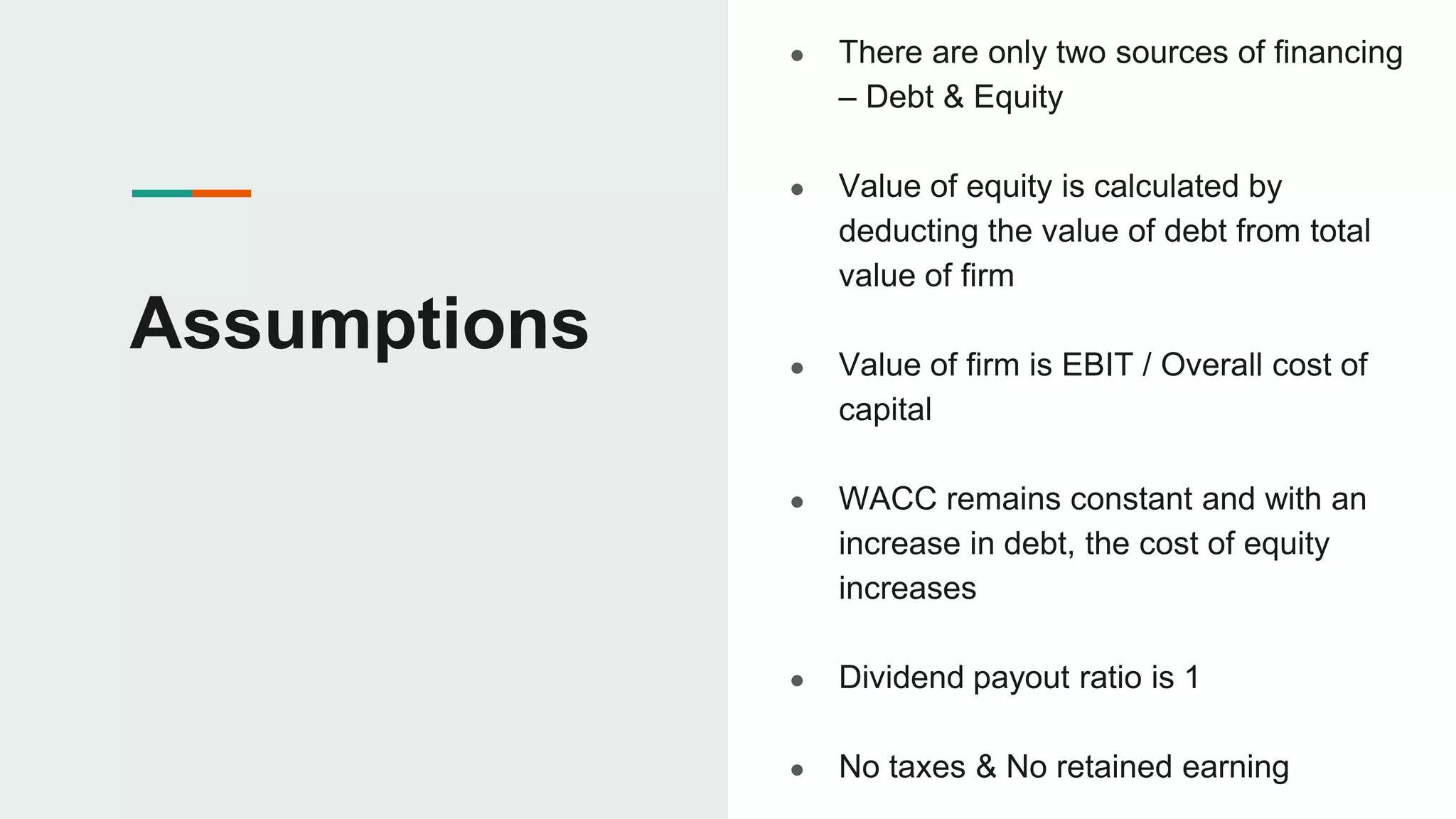 Assumptions
● There are only two sources of financing
– Debt & Equity
● Value of equity is calculated by
deducting the value of debt from total
value of firm
● Value of firm is EBIT / Overall cost of
capital
● WACC remains constant and with an
increase in debt, the cost of equity
increases
● Dividend payout ratio is 1
● No taxes & No retained earning
 