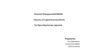 Financial Management(KMB204)
Theories of Capital Structure(Part2)
Net Operating Income Approach
Prepared by :
Taru Maheshwari
Sr.Asstt.Prof. ABESEC
AKTU (Lucknow)
 