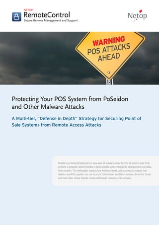 Protecting Your POS System from PoSeidon and Other Malware Attacks
www.netop.com/remote-support
Protecting Your POS System from PoSeidon
and Other Malware Attacks
A Multi-tier, “Defense in Depth” Strategy for Securing Point of
Sale Systems from Remote Access Attacks
Retailers are being threatened by a new wave of malware aimed directly at point-of-sale (PoS)
systems. A program called PoSeidon is being used by cybercriminals to steal payment card data
from retailers. This whitepaper explains how PoSeidon works, and provides techniques that
retailers and POS suppliers can use to protect themselves and their customers from this threat,
and from other, similar attacks conducted through remote access software.
 