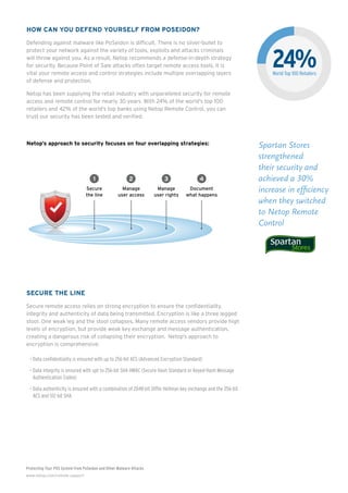 Protecting Your POS System from PoSeidon and Other Malware Attacks
www.netop.com/remote-support
How Can You Defend Yourself from PoSeidon?
Defending against malware like PoSeidon is difficult. There is no silver-bullet to
protect your network against the variety of tools, exploits and attacks criminals
will throw against you. As a result, Netop recommends a defense-in-depth strategy
for security. Because Point of Sale attacks often target remote access tools, it is
vital your remote access and control strategies include multiple overlapping layers
of defense and protection.
Netop has been supplying the retail industry with unparalleled security for remote
access and remote control for nearly 30 years. With 24% of the world’s top 100
retailers and 42% of the world’s top banks using Netop Remote Control, you can
trust our security has been tested and verified.
Netop’s approach to security focuses on four overlapping strategies:
Secure The Line
Secure remote access relies on strong encryption to ensure the confidentiality,
integrity and authenticity of data being transmitted. Encryption is like a three legged
stool. One weak leg and the stool collapses. Many remote access vendors provide high
levels of encryption, but provide weak key exchange and message authentication,
creating a dangerous risk of collapsing their encryption. Netop’s approach to
encryption is comprehensive:
•	Data confidentiality is ensured with up to 256-bit AES (Advanced Encryption Standard)
•	Data integrity is ensured with upt to 256-bit SHA HMAC (Secure Hash Standard or Keyed-Hash Message
Authentication Codes)
•	Data authenticity is ensured with a combination of 2048-bit Diffie Hellman key exchange and the 256-bit
AES and 512-bit SHA
Spartan Stores
strengthened
their security and
achieved a 30%
increase in efficiency
when they switched
to Netop Remote
Control
Secure
the line
Manage
user access
Manage
user rights
Document
what happens
1 2 3 4
SUPPORT S
Closed Us
Groups
100% Protection
non-approved u
IT Admin Group
Helpdesk Group
Super User Group
External Group
Sales Group
Backup Servers
Management Group
SAP Server
Finance Group
SUPPORT S
Market-Lea
256-bit A
Encryptio
t G
Complete
centrailized and
scalable management
of who can do what
where and when with a
few clicks
Netop Security
Server
24%World Top 100 Retailers
 