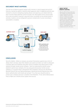 Protecting Your POS System from PoSeidon and Other Malware Attacks
www.netop.com/remote-support
Document What Happens
The last line of defense against hackers and criminals is robust logging and activity
histories. Having the ability to identify what happened, when it happened and who was
involved is critical to mitigating ongoing attacks and cleaning up an attack that has
been resolved. Netop Remote Control includes over 100 logable events and provides
full screen recording if required. Logs and screen recordings can be stored locally or
centrally. Systems can be configured to prevent connectivity if screen recording is
unavailable or disabled.
Conclusion
Security matters. While no company can protect themselves against every form of
attack, there are basic steps that retailers and system providers can take to safeguard
customer data from PoSeidon and other forms of malware that attack point-of-sale
systems through remote access software. Start by assessing the remote access
solutions used at your company. Are you using general purpose remote access
software, or a solution that is designed for PCI compliance and security like Netop
Remote Control? Are you taking advantage of advanced security features like multi-
factor authentication and closed user groups? If so, then you should be able to
protect your company and your customers from PoSeidon. If not, talk to Netop about
how to make your remote access system more secure.
END USERSUPPORT STAFF
100+Log Events and
Screen Recording
Central recording or local
recording offers the most
secure way of knowing exactly
who did what and when.
Central Recording
Central Loggingntral Loggi
Download &
execute EXE
Server
.ru
Exﬁl
Server
Send CC numbers
& keystrokes
4
on POS device
Check memory
for CC numbers
6
7
EXE
FindStr
About Netop
Remote Control
Why do 24% of the world’s top
100 retailers use Netop Remote
Control? Because security
matters. Netop is the most
secure, trusted and scalable
remote support software
solution on the market today.
We’ve been helping customers
grow their enterprises with
secure remote control and
support for workstations,
servers, embedded systems and
mobile devices for 30 years.
 