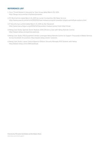 Protecting Your POS System from PoSeidon and Other Malware Attacks
www.netop.com/remote-support
Reference List
1.	Cisco Threat Research blog post by Talos Group dated March 20, 2015:
http://blogs.cisco.com/security/talos/poseidon
2.	PC World article dated March 23, 2015 by Lucian Constantine, IDG News Service:
http://www.pcworld.com/article/2900552/new-malware-program-poseidon-targets-pointofsale-systems.html
3.	IT Security Guru article dated March 23, 2015 by Dan Raywood:
http://www.itsecurityguru.org/2015/03/23/poseidon-malware-poses-fresh-retail-threat
4.	Netop Case Study: Spartan Stores Realizes 30% Efficiency Gain with Netop Remote Control
http://www2.netop.com/spartancasestudy
5.	Netop Case Study: POS Equipment Vendor Leverages Netop Remote Control to Support Thousands of Retail Devices
Across Hundreds of Locations http://www2.netop.com/sir-solutions
6.	Netop Case Study: Liquor Control Board of Ontario Securely Manages POS Systems with Netop
http://www2.netop.com/LCBOCaseStudy
 