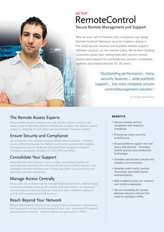 The Remote Access Experts
Netop enables secure remote access and efficient remote control to the
widest range of operating systems and devices available. Our flexible support
solution is designed to work within any environment, however complex.
Ensure Security and Compliance
Our enterprise-class solution reduces network attack surfaces – enabling
access without increasing risk. Netop’s multi-factor authentication options
and advanced security measures help businesses exceed the toughest
compliance standards, including PCI, ISO, FIPS and HIPAA.
Consolidate Your Support
Netop Remote Control gives IT pros a single, consolidated solution for
accessing and supporting all of the devices and users on their network. This
translates into more efficient user of resources, faster issue resolution and
improved customer satisfaction.
Manage Access Centrally
Netop gives you a central hub for managing devices and users, making it easy
to securely manage access by off-network staff and vendors. Our advanced
security measures give you granular control of users, complete logging of
activity and recording of remote sessions.
Reach Beyond Your Network
Netop’s web-enabled remote access solutions deliver borderless connectivity.
You can securely access devices outside of your LAN – including POS systems
and production networks - without maintaining open ports or VPNs.
BENEFITS
•	Secure remote control
compliant with industry
standards
•	Enterprise-class security
architecture
•	Broad platform support for end
users and devices - including
mobile devices and production
technology
•	Scalable and flexible solution for
complex environments
•	Detailed audit trails, session
recordings and multi-factor
authentication
•	Web-enabled access for vendors
and mobile employees
•	Secure tunneling for access
between devices without the
need to configure VPNs.
- Network ComputiNg
“Outstanding performance... many
security features ... wide platform
support ... the most complete remote
control/management solution.”
Why do over half of Fortune 100 companies use Netop
Remote Control? Because security matters. Netop is
the most secure, trusted and scalable remote support
software solution on the market today. We’ve been helping
customers grow their enterprises with secure remote
control and support for workstations, servers, embedded
systems and mobile devices for 30 years.
 