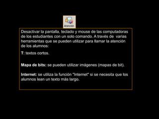 Desactivar la pantalla, teclado y mouse de las computadoras
de los estudiantes con un solo comando. A través de varias
herramientas que se pueden utilizar para llamar la atención
de los alumnos:
T: textos cortos.


Mapa de bits: se pueden utilizar imágenes (mapas de bit).

Internet: se utiliza la función "Internet" si se necesita que los
alumnos lean un texto más largo.
 