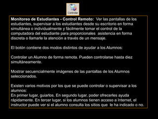 Monitoreo de Estudiantes - Control Remoto: Ver las pantallas de los
estudiantes, supervisar a los estudiantes desde su escritorio en forma
simultánea o individualmente y fácilmente tomar el control de la
computadora del estudiante para proporcionales asistencia en forma
discreta o llamarle la atención a través de un mensaje.

El botón contiene dos modos distintos de ayudar a los Alumnos:

Controlar un Alumno de forma remota. Pueden controlarse hasta diez
simultáneamente.

Mostrar secuencialmente imágenes de las pantallas de los Alumnos
seleccionados.

Existen varios motivos por los que se puede controlar o supervisar a los
alumnos:
En primer lugar, guiarlos. En segundo lugar, poder ofrecerles ayuda
rápidamente. En tercer lugar, si los alumnos tienen acceso a Internet, el
instructor puede ver si el alumno consulta los sitios que le ha indicado o no.
 