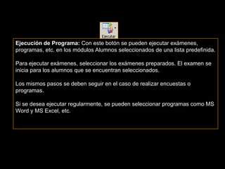 Ejecución de Programa: Con este botón se pueden ejecutar exámenes,
programas, etc. en los módulos Alumnos seleccionados de una lista predefinida.

Para ejecutar exámenes, seleccionar los exámenes preparados. El examen se
inicia para los alumnos que se encuentran seleccionados.

Los mismos pasos se deben seguir en el caso de realizar encuestas o
programas.

Si se desea ejecutar regularmente, se pueden seleccionar programas como MS
Word y MS Excel, etc.
 
