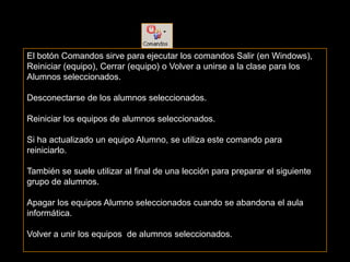 El botón Comandos sirve para ejecutar los comandos Salir (en Windows),
Reiniciar (equipo), Cerrar (equipo) o Volver a unirse a la clase para los
Alumnos seleccionados.

Desconectarse de los alumnos seleccionados.

Reiniciar los equipos de alumnos seleccionados.

Si ha actualizado un equipo Alumno, se utiliza este comando para
reiniciarlo.

También se suele utilizar al final de una lección para preparar el siguiente
grupo de alumnos.

Apagar los equipos Alumno seleccionados cuando se abandona el aula
informática.

Volver a unir los equipos de alumnos seleccionados.
 
