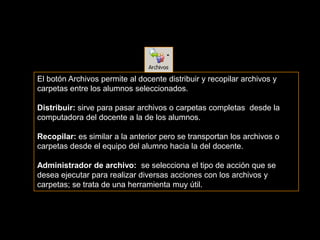 El botón Archivos permite al docente distribuir y recopilar archivos y
carpetas entre los alumnos seleccionados.

Distribuir: sirve para pasar archivos o carpetas completas desde la
computadora del docente a la de los alumnos.

Recopilar: es similar a la anterior pero se transportan los archivos o
carpetas desde el equipo del alumno hacia la del docente.

Administrador de archivo: se selecciona el tipo de acción que se
desea ejecutar para realizar diversas acciones con los archivos y
carpetas; se trata de una herramienta muy útil.
 