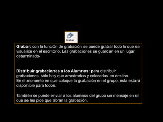 Grabar: con la función de grabación se puede grabar todo lo que se
visualice en el escritorio. Las grabaciones se guardan en un lugar
determinado-


Distribuir grabaciones a los Alumnos: para distribuir
grabaciones, sólo hay que arrastrarlas y colocarlas en destino.
En el momento en que coloque la grabación en el grupo, ésta estará
disponible para todos.

También se puede enviar a los alumnos del grupo un mensaje en el
que se les pide que abran la grabación.
 