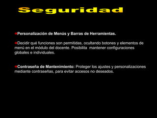 Personalización de Menús y Barras de Herramientas.

  Decidir qué funciones son permitidas, ocultando botones y elementos de
menú en el módulo del docente. Posibilita mantener configuraciones
globales e individuales.


 Contraseña de Mantenimiento: Proteger los ajustes y personalizaciones
mediante contraseñas, para evitar accesos no deseados.
 