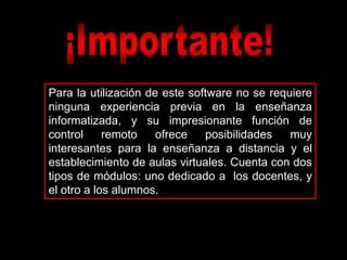 Para la utilización de este software no se requiere
ninguna experiencia previa en la enseñanza
informatizada, y su impresionante función de
control     remoto    ofrece   posibilidades   muy
interesantes para la enseñanza a distancia y el
establecimiento de aulas virtuales. Cuenta con dos
tipos de módulos: uno dedicado a los docentes, y
el otro a los alumnos.
 