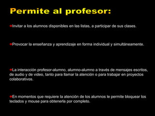 Invitar a los alumnos disponibles en las listas, a participar de sus clases.



 Provocar la enseñanza y aprendizaje en forma individual y simultáneamente.




 La interacción profesor-alumno, alumno-alumno a través de mensajes escritos,
de audio y de video, tanto para llamar la atención o para trabajar en proyectos
colaborativos.



  En momentos que requiere la atención de los alumnos le permite bloquear los
teclados y mouse para obtenerla por completo.
 