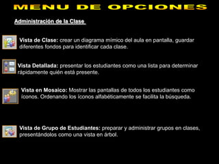 Administración de la Clase


 Vista de Clase: crear un diagrama mímico del aula en pantalla, guardar
 diferentes fondos para identificar cada clase.


 Vista Detallada: presentar los estudiantes como una lista para determinar
 rápidamente quién está presente.


  Vista en Mosaico: Mostrar las pantallas de todos los estudiantes como
  íconos. Ordenando los íconos alfabéticamente se facilita la búsqueda.




 Vista de Grupo de Estudiantes: preparar y administrar grupos en clases,
 presentándolos como una vista en árbol.
 