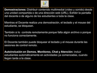 Demostraciones: Distribuir contenido multimedial (video y sonido) desde
una unidad compartida o de una dirección web (URL). Exhibir la pantalla
del docente o de alguno de los estudiantes a toda la clase.

Mientras el Docente realiza una demostración, el teclado y el mouse del
estudiante, se bloquean.

También si lo controla remotamente porque falta algún archivo o porque
no funciona correctamente.

El Docente también puede bloquear el teclado y el mouse durante las
sesiones de control remoto.

Autoinclusión en Demos, Monitoreo, Chat y Atención: incluir
estudiantes automáticamente en actividades ya comenzadas, cuando
llegan tarde a la clase.
 