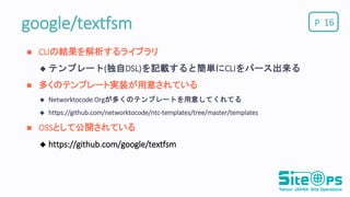 Pgoogle/textfsm 16
 CLIの結果を解析するライブラリ
 テンプレート(独自DSL)を記載すると簡単にCLIをパース出来る
 多くのテンプレート実装が用意されている
 Networktocode Orgが多くのテンプレートを用意してくれてる
 https://github.com/networktocode/ntc-templates/tree/master/templates
 OSSとして公開されている
 https://github.com/google/textfsm
 
