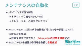 Pメンテナンスの自動化
 メンテナンスで行う内容
 トラフィック寄せ(OSPF, VRRP)
 インターフェースのダウンアップ
 YAMLファイルに上記の内容を記載することでその状態にしてくれ
るコマンドを作成
 設定を流すだけでなく、Before, Afterの状態を確認する
 YAMLファイルも機器から情報を取得し自動生成
21
 