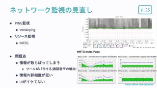 Pネットワーク監視の見直し 25
 PING監視
 smokeping
 リソース監視
 MRTG
 問題点
 情報が散らばってしまう
 ツールがバラける(確認箇所の増加)
 情報の詳細度が低い
 UIがイケてない
 